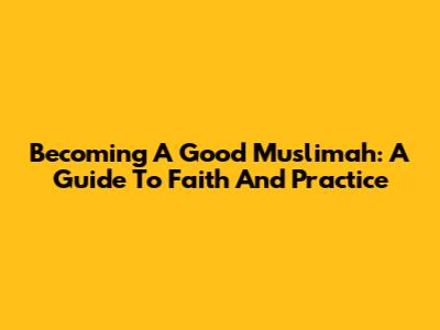 Becoming A Good Muslimah: A Guide To Faith And Practice