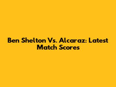 Ben Shelton Vs. Alcaraz: Latest Match Scores