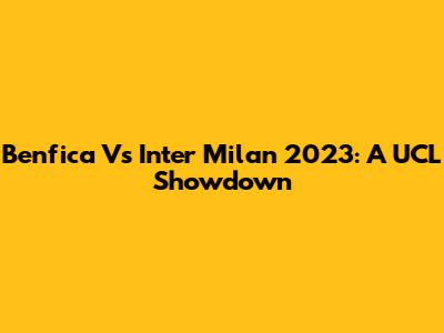 Benfica Vs Inter Milan 2023: A UCL Showdown