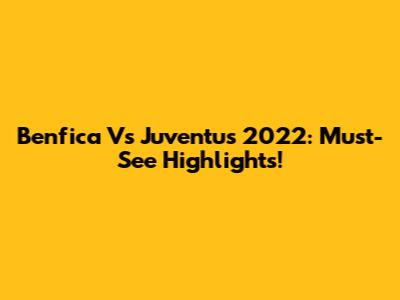 Benfica Vs Juventus 2022: Must-See Highlights!