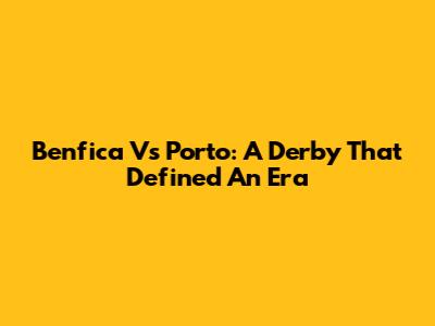 Benfica Vs Porto: A Derby That Defined An Era