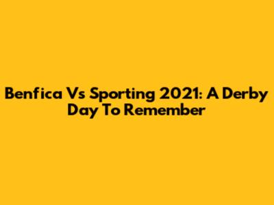 Benfica Vs Sporting 2021: A Derby Day To Remember