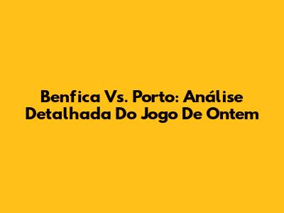 Benfica Vs. Porto: Análise Detalhada Do Jogo De Ontem