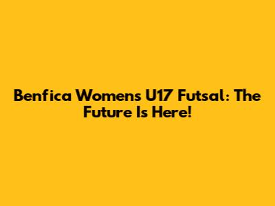 Benfica Women's U17 Futsal: The Future Is Here!