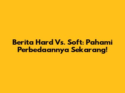 Berita Hard Vs. Soft: Pahami Perbedaannya Sekarang!