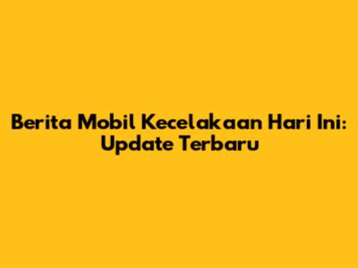 Berita Mobil Kecelakaan Hari Ini: Update Terbaru