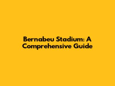Bernabeu Stadium: A Comprehensive Guide