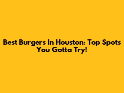 Best Burgers In Houston: Top Spots You Gotta Try!