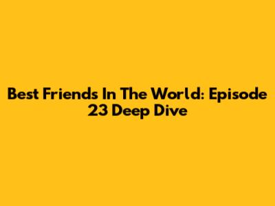 Best Friends In The World: Episode 23 Deep Dive