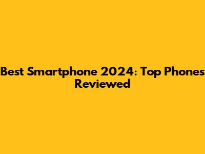Best Smartphone 2024: Top Phones Reviewed