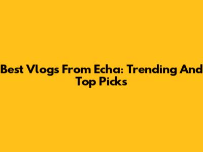 Best Vlogs From Echa: Trending And Top Picks
