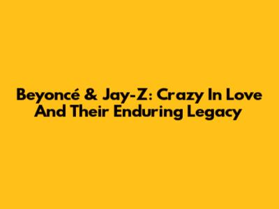 Beyoncé & Jay-Z: Crazy In Love And Their Enduring Legacy
