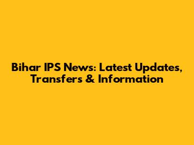 Bihar IPS News: Latest Updates, Transfers & Information