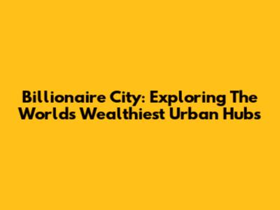 Billionaire City: Exploring The World's Wealthiest Urban Hubs