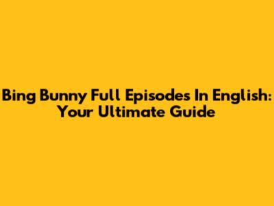 Bing Bunny Full Episodes In English: Your Ultimate Guide