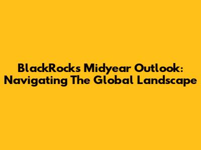 BlackRock's Midyear Outlook: Navigating The Global Landscape