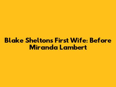 Blake Shelton's First Wife: Before Miranda Lambert