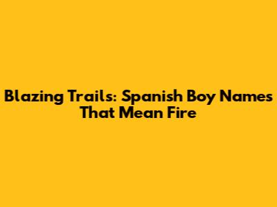 Blazing Trails: Spanish Boy Names That Mean Fire