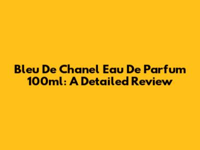 Bleu De Chanel Eau De Parfum 100ml: A Detailed Review