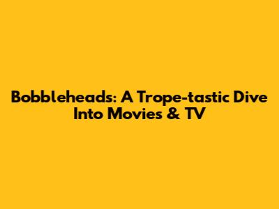 Bobbleheads: A Trope-tastic Dive Into Movies & TV