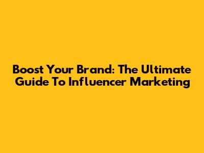 Boost Your Brand: The Ultimate Guide To Influencer Marketing