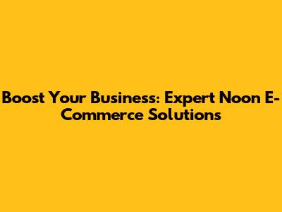 Boost Your Business: Expert Noon E-Commerce Solutions