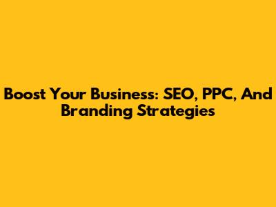 Boost Your Business: SEO, PPC, And Branding Strategies