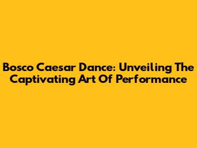 Bosco Caesar Dance: Unveiling The Captivating Art Of Performance