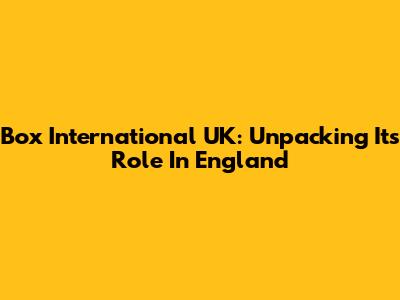 Box International UK: Unpacking Its Role In England