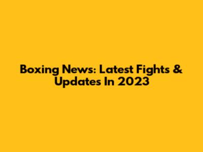 Boxing News: Latest Fights & Updates In 2023