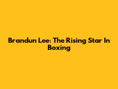 Brandun Lee: The Rising Star In Boxing