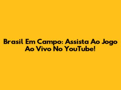 Brasil Em Campo: Assista Ao Jogo Ao Vivo No YouTube!