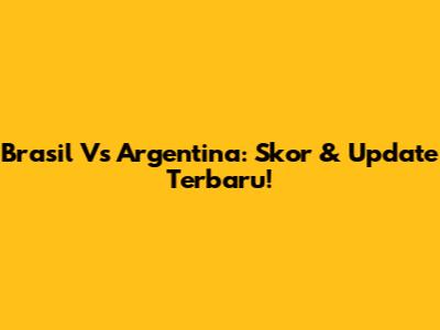 Brasil Vs Argentina: Skor & Update Terbaru!