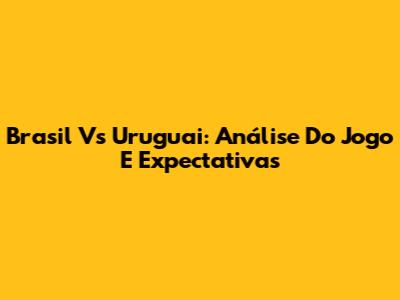 Brasil Vs Uruguai: Análise Do Jogo E Expectativas