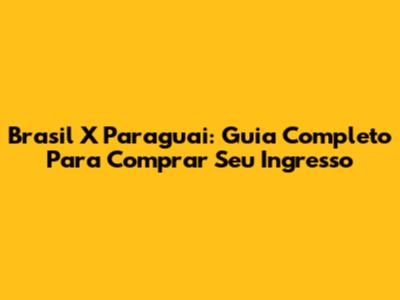 Brasil X Paraguai: Guia Completo Para Comprar Seu Ingresso