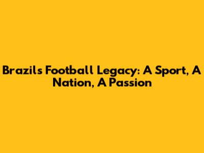 Brazil's Football Legacy: A Sport, A Nation, A Passion