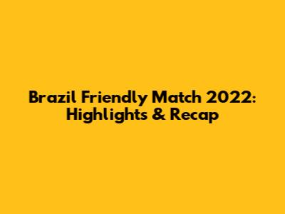 Brazil Friendly Match 2022: Highlights & Recap