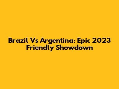 Brazil Vs Argentina: Epic 2023 Friendly Showdown