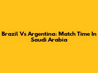 Brazil Vs Argentina: Match Time In Saudi Arabia
