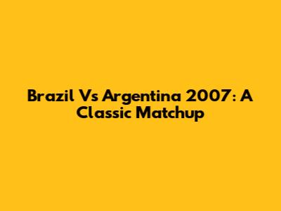 Brazil Vs Argentina 2007: A Classic Matchup