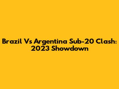 Brazil Vs Argentina Sub-20 Clash: 2023 Showdown