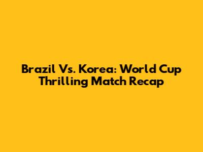 Brazil Vs. Korea: World Cup Thrilling Match Recap