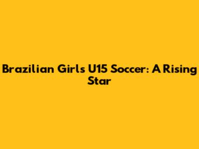 Brazilian Girls' U15 Soccer: A Rising Star