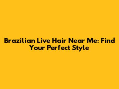 Brazilian Live Hair Near Me: Find Your Perfect Style