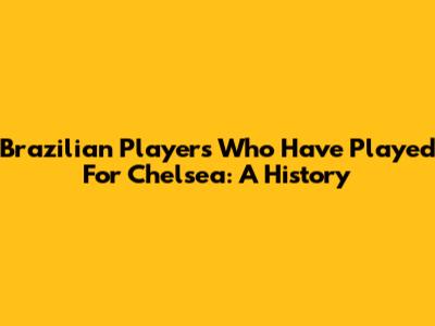 Brazilian Players Who Have Played For Chelsea: A History