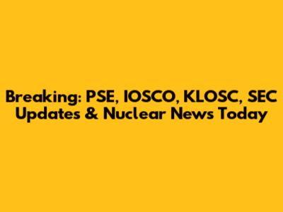 Breaking: PSE, IOSCO, KLOSC, SEC Updates & Nuclear News Today