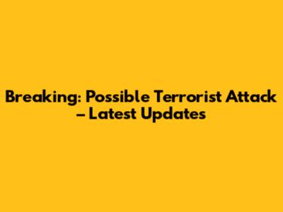 Breaking: Possible Terrorist Attack – Latest Updates
