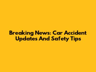 Breaking News: Car Accident Updates And Safety Tips