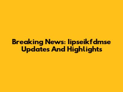 Breaking News: Iipseikfdmse Updates And Highlights