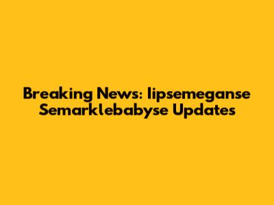 Breaking News: Iipsemeganse Semarklebabyse Updates